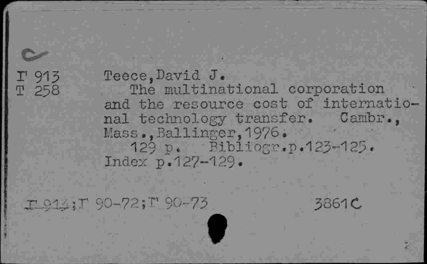 ﻿r 913 T 258	Teece,David J. The multinational corporation and the resource cost of international technology transfer. Cambr., Mass•,Bal1inger,1976. 129 n*	Bibliogr.p.123-125< Index p.127-129.
T 90-72; T 90- 73	3361C